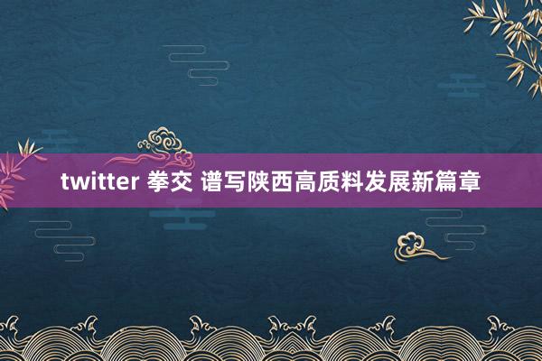 twitter 拳交 谱写陕西高质料发展新篇章
