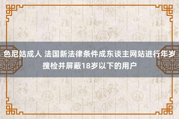 色尼姑成人 法国新法律条件成东谈主网站进行年岁搜检并屏蔽18岁以下的用户