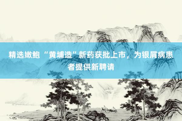 精选嫩鲍 “黄埔造”新药获批上市，为银屑病患者提供新聘请