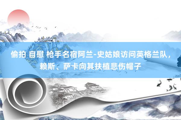 偷拍 自慰 枪手名宿阿兰-史姑娘访问英格兰队，赖斯、萨卡向其扶植悲伤帽子