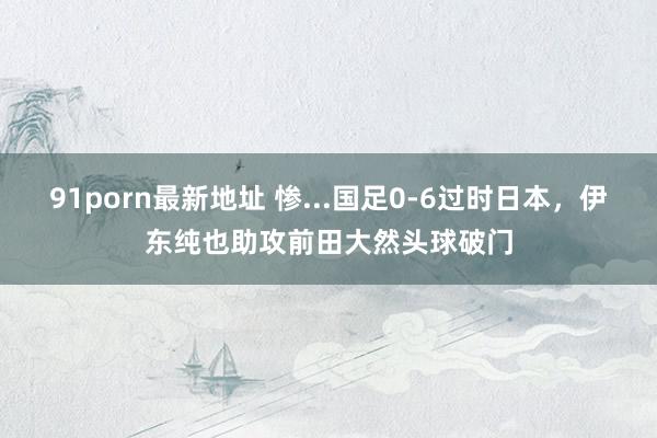 91porn最新地址 惨...国足0-6过时日本，伊东纯也助攻前田大然头球破门