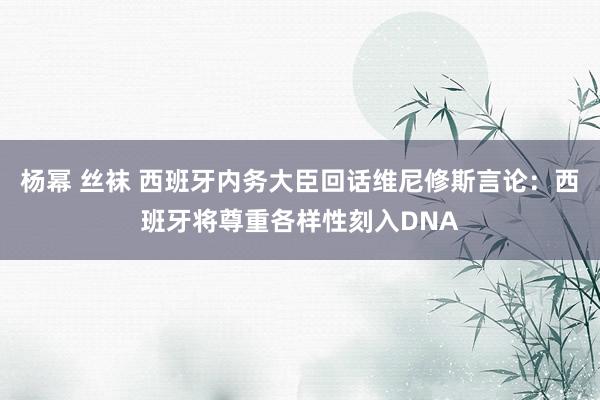 杨幂 丝袜 西班牙内务大臣回话维尼修斯言论：西班牙将尊重各样性刻入DNA