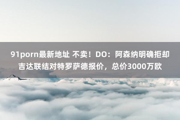 91porn最新地址 不卖！DO：阿森纳明确拒却吉达联结对特罗萨德报价，总价3000万欧