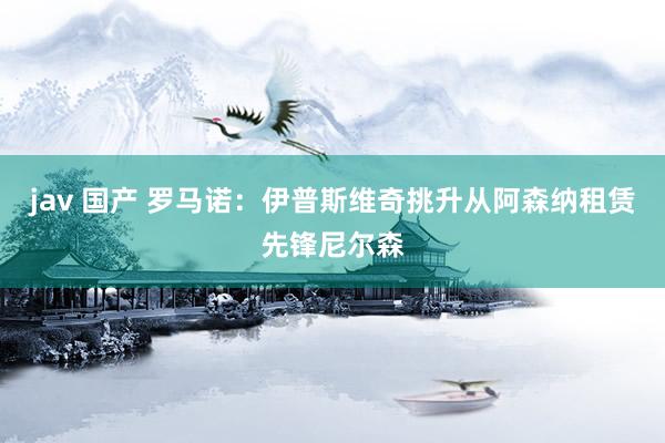 jav 国产 罗马诺：伊普斯维奇挑升从阿森纳租赁先锋尼尔森