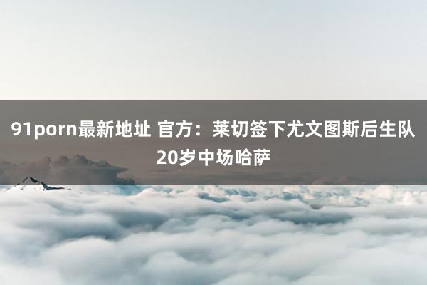 91porn最新地址 官方：莱切签下尤文图斯后生队20岁中场哈萨