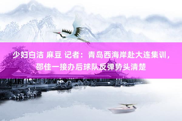 少妇白洁 麻豆 记者：青岛西海岸赴大连集训，邵佳一接办后球队反弹势头清楚