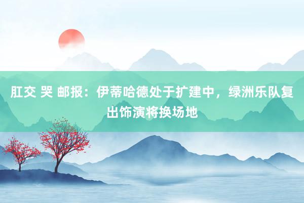 肛交 哭 邮报：伊蒂哈德处于扩建中，绿洲乐队复出饰演将换场地