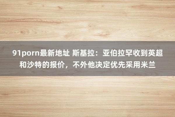 91porn最新地址 斯基拉：亚伯拉罕收到英超和沙特的报价，不外他决定优先采用米兰