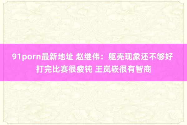 91porn最新地址 赵继伟：躯壳现象还不够好 打完比赛很疲钝 王岚嵚很有智商