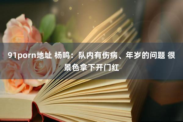 91porn地址 杨鸣：队内有伤病、年岁的问题 很景色拿下开门红