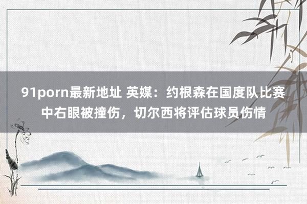 91porn最新地址 英媒：约根森在国度队比赛中右眼被撞伤，切尔西将评估球员伤情
