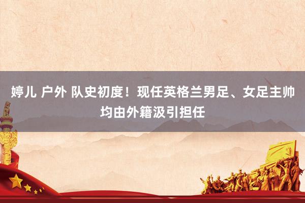 婷儿 户外 队史初度！现任英格兰男足、女足主帅均由外籍汲引担任
