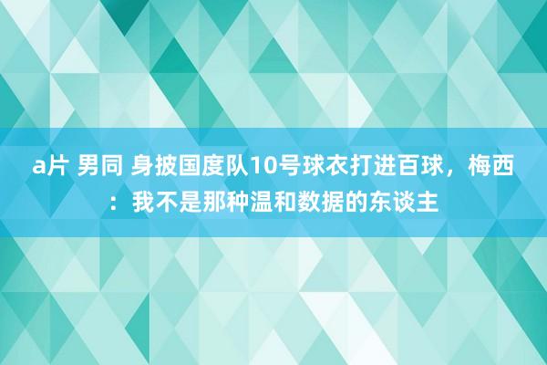 a片 男同 身披国度队10号球衣打进百球，梅西：我不是那种温和数据的东谈主