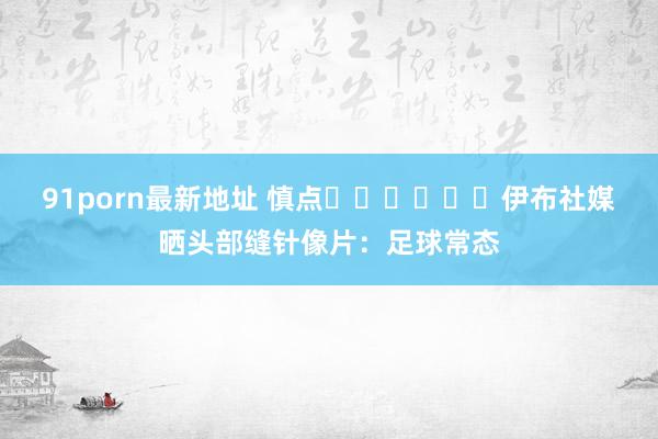 91porn最新地址 慎点⚠️⚠️⚠️伊布社媒晒头部缝针像片：足球常态
