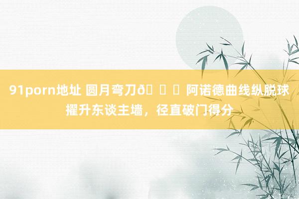 91porn地址 圆月弯刀🌙阿诺德曲线纵脱球擢升东谈主墙，径直破门得分