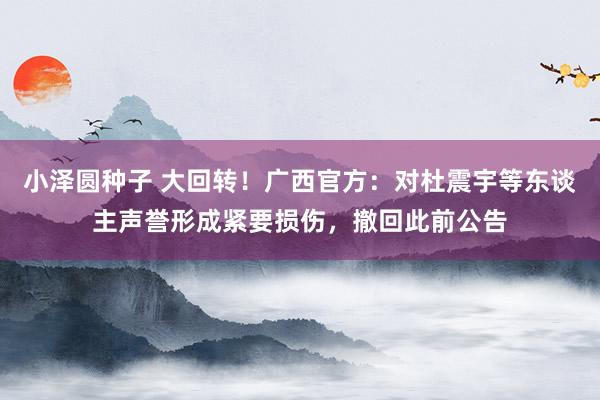 小泽圆种子 大回转！广西官方：对杜震宇等东谈主声誉形成紧要损伤，撤回此前公告