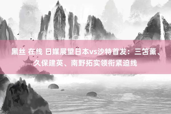 黑丝 在线 日媒展望日本vs沙特首发：三笘薰、久保建英、南野拓实领衔紧迫线