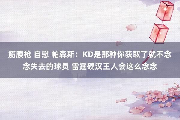 筋膜枪 自慰 帕森斯：KD是那种你获取了就不念念失去的球员 雷霆硬汉王人会这么念念