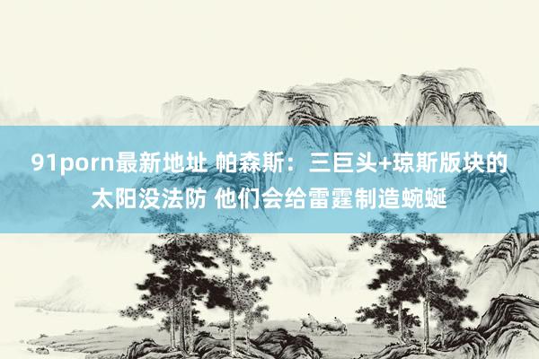 91porn最新地址 帕森斯：三巨头+琼斯版块的太阳没法防 他们会给雷霆制造蜿蜒