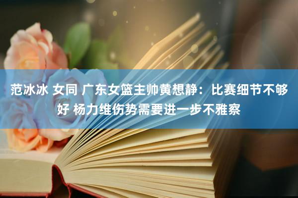 范冰冰 女同 广东女篮主帅黄想静：比赛细节不够好 杨力维伤势需要进一步不雅察