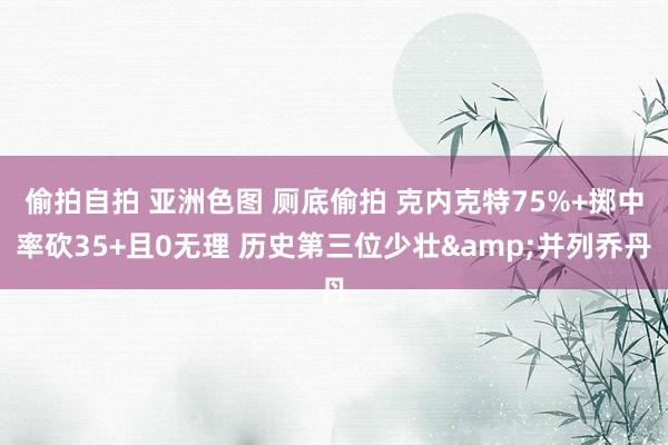 偷拍自拍 亚洲色图 厕底偷拍 克内克特75%+掷中率砍35+且0无理 历史第三位少壮&并列乔丹