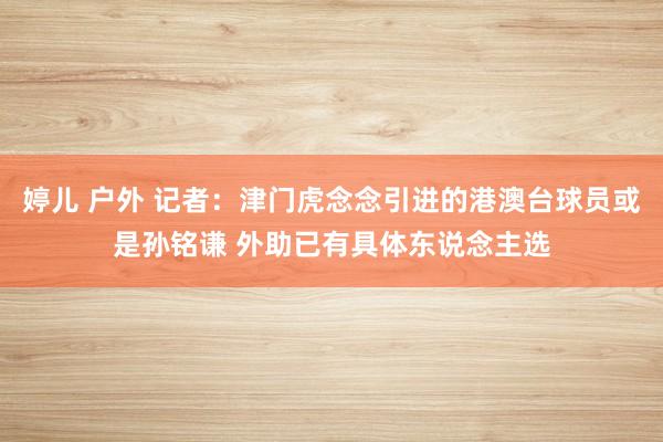 婷儿 户外 记者：津门虎念念引进的港澳台球员或是孙铭谦 外助已有具体东说念主选