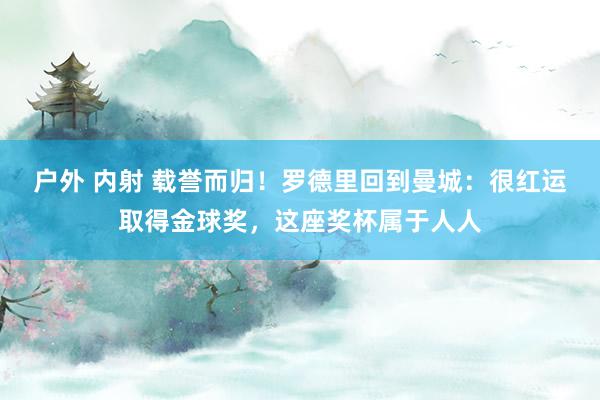 户外 内射 载誉而归！罗德里回到曼城：很红运取得金球奖，这座奖杯属于人人