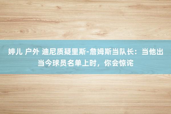 婷儿 户外 迪尼质疑里斯-詹姆斯当队长：当他出当今球员名单上时，你会惊诧