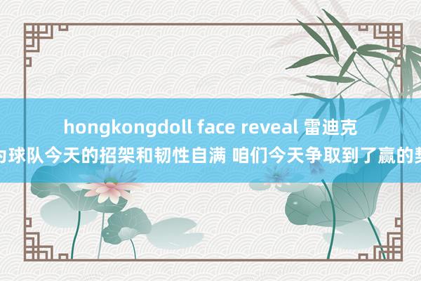hongkongdoll face reveal 雷迪克：为球队今天的招架和韧性自满 咱们今天争取到了赢的契机