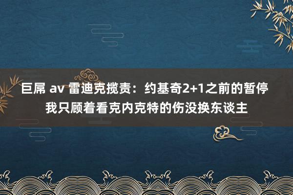 巨屌 av 雷迪克揽责：约基奇2+1之前的暂停 我只顾着看克内克特的伤没换东谈主