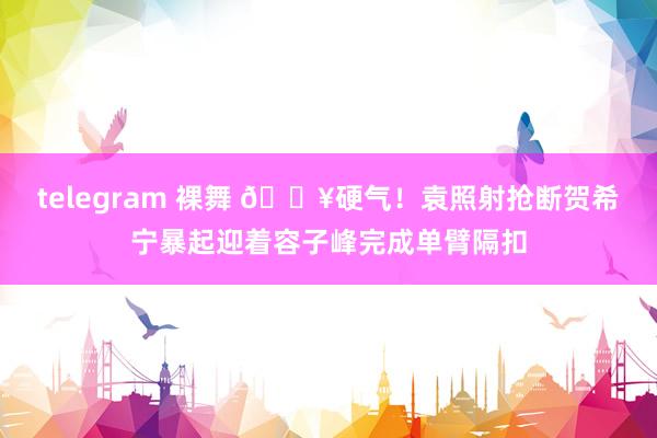 telegram 裸舞 💥硬气！袁照射抢断贺希宁暴起迎着容子峰完成单臂隔扣