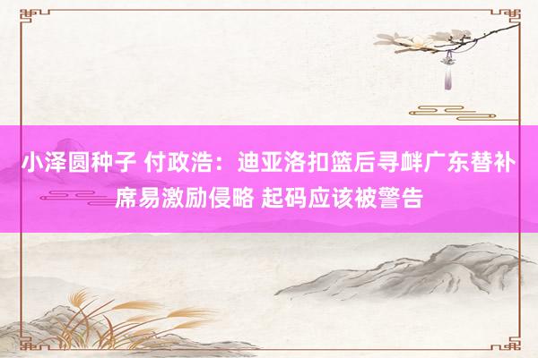 小泽圆种子 付政浩：迪亚洛扣篮后寻衅广东替补席易激励侵略 起码应该被警告