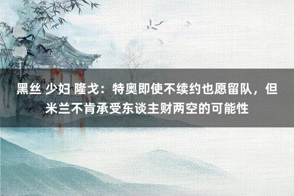 黑丝 少妇 隆戈：特奥即使不续约也愿留队，但米兰不肯承受东谈主财两空的可能性