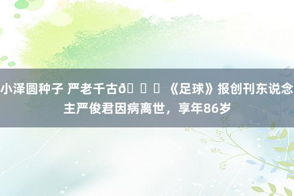 小泽圆种子 严老千古🙏《足球》报创刊东说念主严俊君因病离世，享年86岁
