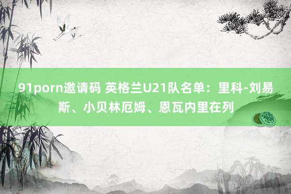 91porn邀请码 英格兰U21队名单：里科-刘易斯、小贝林厄姆、恩瓦内里在列
