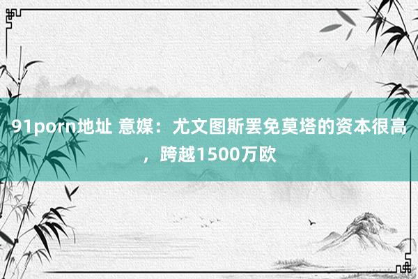 91porn地址 意媒：尤文图斯罢免莫塔的资本很高，跨越1500万欧