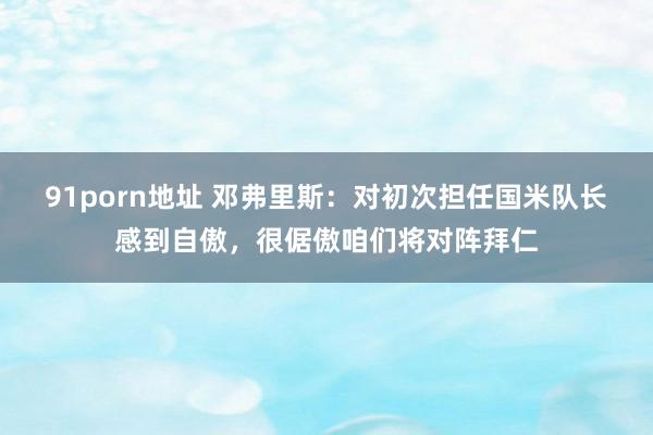 91porn地址 邓弗里斯：对初次担任国米队长感到自傲，很倨傲咱们将对阵拜仁