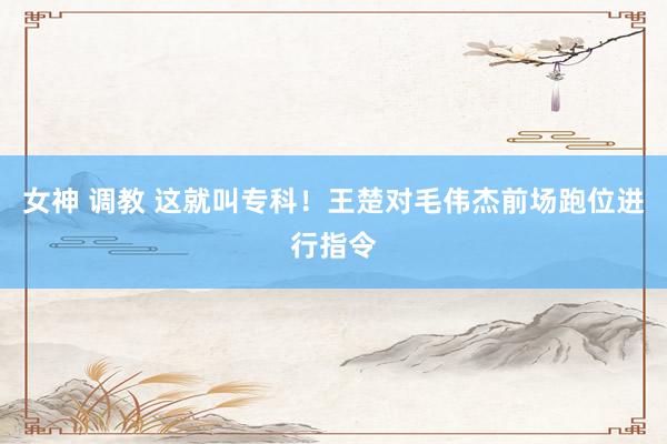 女神 调教 这就叫专科！王楚对毛伟杰前场跑位进行指令