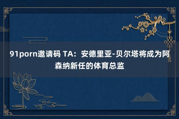 91porn邀请码 TA：安德里亚-贝尔塔将成为阿森纳新任的体育总监
