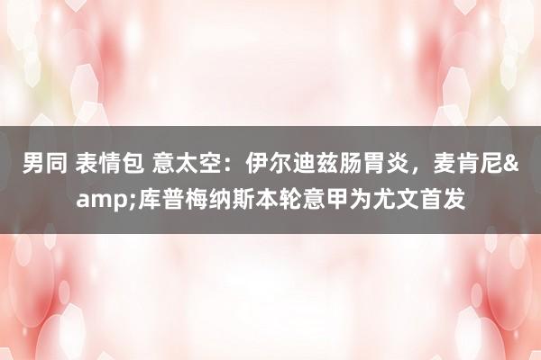 男同 表情包 意太空：伊尔迪兹肠胃炎，麦肯尼&库普梅纳斯本轮意甲为尤文首发