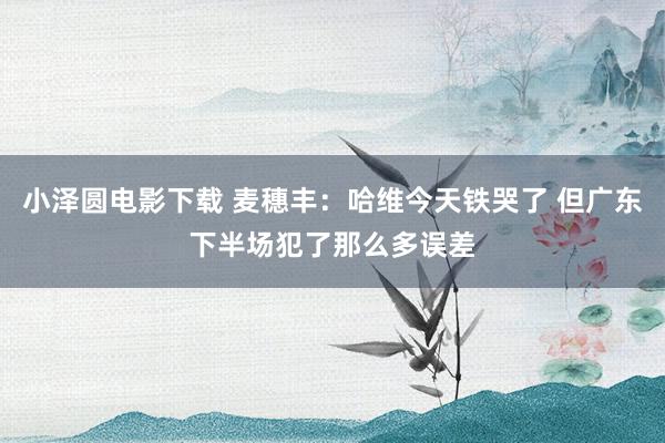 小泽圆电影下载 麦穗丰：哈维今天铁哭了 但广东下半场犯了那么多误差