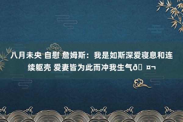 八月未央 自慰 詹姆斯：我是如斯深爱寝息和连续躯壳 爱妻皆为此而冲我生气🤬