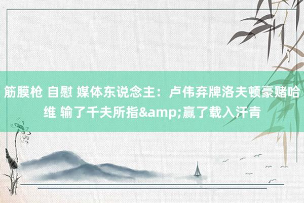 筋膜枪 自慰 媒体东说念主：卢伟弃牌洛夫顿豪赌哈维 输了千夫所指&赢了载入汗青