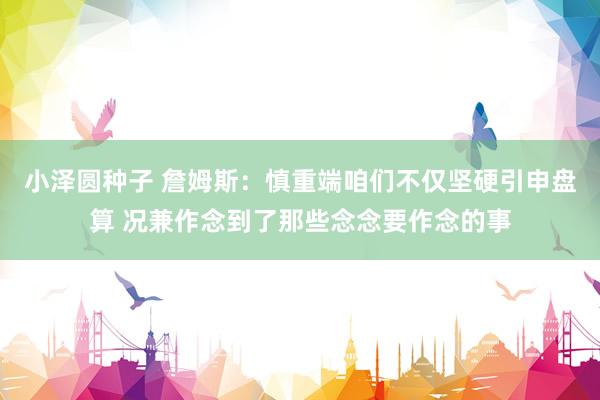 小泽圆种子 詹姆斯：慎重端咱们不仅坚硬引申盘算 况兼作念到了那些念念要作念的事