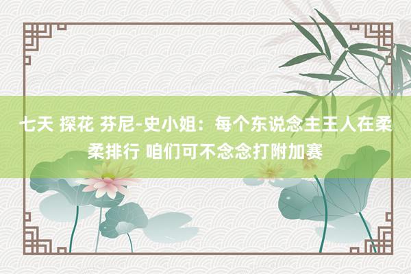 七天 探花 芬尼-史小姐：每个东说念主王人在柔柔排行 咱们可不念念打附加赛