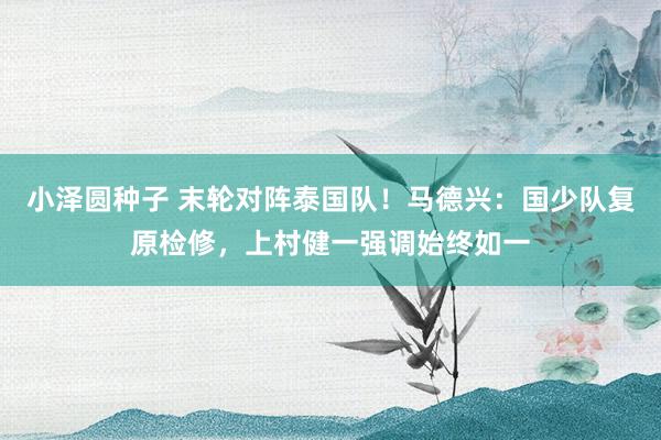 小泽圆种子 末轮对阵泰国队！马德兴：国少队复原检修，上村健一强调始终如一