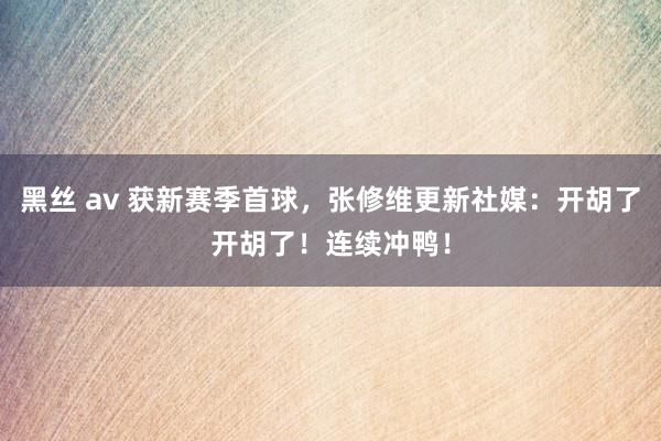 黑丝 av 获新赛季首球，张修维更新社媒：开胡了开胡了！连续冲鸭！