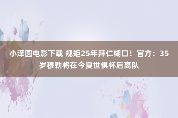 小泽圆电影下载 规矩25年拜仁糊口！官方：35岁穆勒将在今夏世俱杯后离队