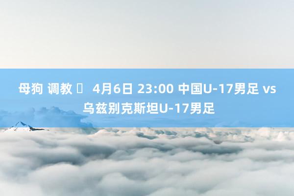 母狗 调教 ⏰ 4月6日 23:00 中国U-17男足 vs 乌兹别克斯坦U-17男足