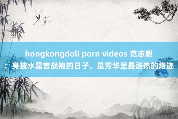 hongkongdoll porn videos 范志毅：身披水晶宫战袍的日子，是芳华里最酷热的烙迹